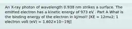 An X-ray photon of wavelength 0.938 nm strikes a surface. The emitted electron has a kinetic energy of 973 eV . Part A What is the binding energy of the electron in kJ/mol? [KE = 12mv2; 1 electron volt (eV) = 1.602×10−19J]