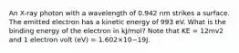 An X-ray photon with a wavelength of 0.942 nm strikes a surface. The emitted electron has a kinetic energy of 993 eV. What is the binding energy of the electron in kJ/mol? Note that KE = 12mv2 and 1 electron volt (eV) = 1.602×10−19J.