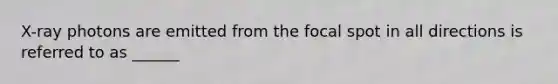 X-ray photons are emitted from the focal spot in all directions is referred to as ______