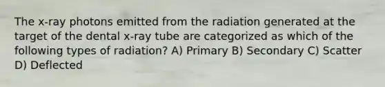 The x-ray photons emitted from the radiation generated at the target of the dental x-ray tube are categorized as which of the following types of radiation? A) Primary B) Secondary C) Scatter D) Deflected