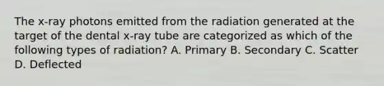 The x-ray photons emitted from the radiation generated at the target of the dental x-ray tube are categorized as which of the following types of radiation? A. Primary B. Secondary C. Scatter D. Deflected