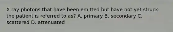 X-ray photons that have been emitted but have not yet struck the patient is referred to as? A. primary B. secondary C. scattered D. attenuated