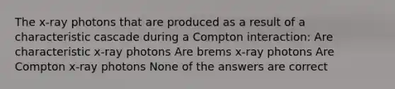 The x-ray photons that are produced as a result of a characteristic cascade during a Compton interaction: Are characteristic x-ray photons Are brems x-ray photons Are Compton x-ray photons None of the answers are correct