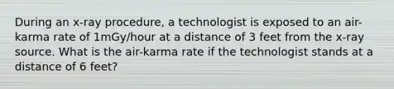 During an x-ray procedure, a technologist is exposed to an air-karma rate of 1mGy/hour at a distance of 3 feet from the x-ray source. What is the air-karma rate if the technologist stands at a distance of 6 feet?