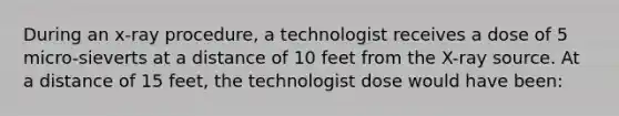 During an x-ray procedure, a technologist receives a dose of 5 micro-sieverts at a distance of 10 feet from the X-ray source. At a distance of 15 feet, the technologist dose would have been: