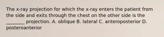 The​ x-ray projection for which the​ x-ray enters the patient from the side and exits through the chest on the other side is the​ ________ projection. A. oblique B. lateral C. anteroposterior D. posteroanterior