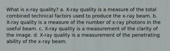 What is x-ray quality? a. X-ray quality is a measure of the total combined technical factors used to produce the x-ray beam. b. X-ray quality is a measure of the number of x-ray photons in the useful beam. c. X-ray quality is a measurement of the clarity of the image. d. X-ray quality is a measurement of the penetrating ability of the x-ray beam.