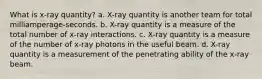 What is x-ray quantity? a. X-ray quantity is another team for total milliamperage-seconds. b. X-ray quantity is a measure of the total number of x-ray interactions. c. X-ray quantity is a measure of the number of x-ray photons in the useful beam. d. X-ray quantity is a measurement of the penetrating ability of the x-ray beam.