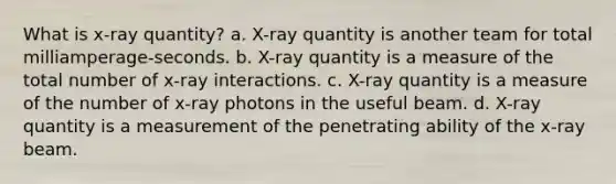 What is x-ray quantity? a. X-ray quantity is another team for total milliamperage-seconds. b. X-ray quantity is a measure of the total number of x-ray interactions. c. X-ray quantity is a measure of the number of x-ray photons in the useful beam. d. X-ray quantity is a measurement of the penetrating ability of the x-ray beam.