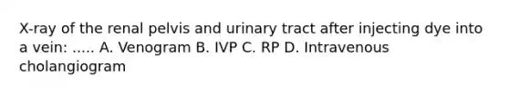 X-ray of the renal pelvis and urinary tract after injecting dye into a vein: ..... A. Venogram B. IVP C. RP D. Intravenous cholangiogram