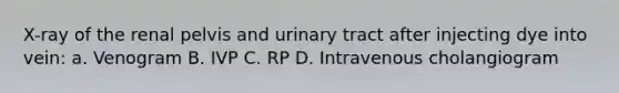 X-ray of the renal pelvis and urinary tract after injecting dye into vein: a. Venogram B. IVP C. RP D. Intravenous cholangiogram