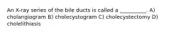 An X-ray series of the bile ducts is called a __________. A) cholangiogram B) cholecystogram C) cholecystectomy D) cholelithiasis