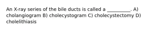 An X-ray series of the bile ducts is called a __________. A) cholangiogram B) cholecystogram C) cholecystectomy D) cholelithiasis