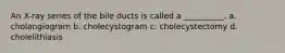 An X-ray series of the bile ducts is called a __________. a. cholangiogram b. cholecystogram c. cholecystectomy d. cholelithiasis