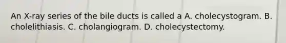 An X-ray series of the bile ducts is called a A. cholecystogram. B. cholelithiasis. C. cholangiogram. D. cholecystectomy.