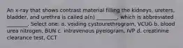 An x-ray that shows contrast material filling the kidneys, ureters, bladder, and urethra is called a(n) ________, which is abbreviated ________. Select one: a. voiding cystourethrogram, VCUG b. blood urea nitrogen, BUN c. intravenous pyelogram, IVP d. creatinine clearance test, CCT