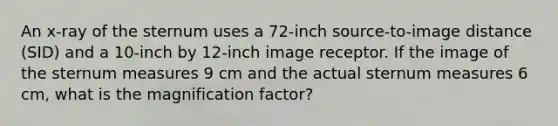 An x-ray of the sternum uses a 72-inch source-to-image distance (SID) and a 10-inch by 12-inch image receptor. If the image of the sternum measures 9 cm and the actual sternum measures 6 cm, what is the magnification factor?