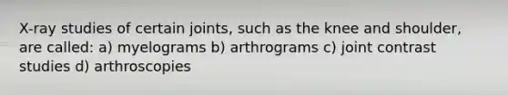 X-ray studies of certain joints, such as the knee and shoulder, are called: a) myelograms b) arthrograms c) joint contrast studies d) arthroscopies