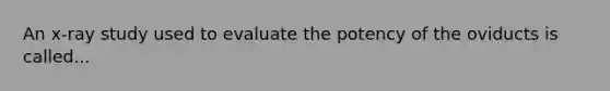 An x-ray study used to evaluate the potency of the oviducts is called...