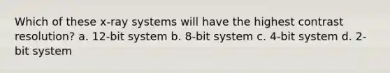 Which of these x-ray systems will have the highest contrast resolution? a. 12-bit system b. 8-bit system c. 4-bit system d. 2-bit system