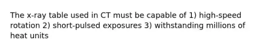 The x-ray table used in CT must be capable of 1) high-speed rotation 2) short-pulsed exposures 3) withstanding millions of heat units