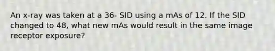 An x-ray was taken at a 36- SID using a mAs of 12. If the SID changed to 48, what new mAs would result in the same image receptor exposure?