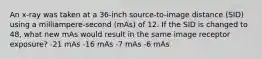 An x-ray was taken at a 36-inch source-to-image distance (SID) using a milliampere-second (mAs) of 12. If the SID is changed to 48, what new mAs would result in the same image receptor exposure? -21 mAs -16 mAs -7 mAs -6 mAs