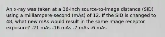 An x-ray was taken at a 36-inch source-to-image distance (SID) using a milliampere-second (mAs) of 12. If the SID is changed to 48, what new mAs would result in the same image receptor exposure? -21 mAs -16 mAs -7 mAs -6 mAs