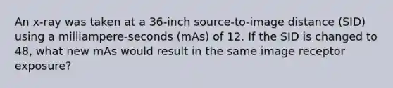 An x-ray was taken at a 36-inch source-to-image distance (SID) using a milliampere-seconds (mAs) of 12. If the SID is changed to 48, what new mAs would result in the same image receptor exposure?