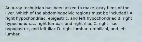 An x-ray technician has been asked to make x-ray films of the liver. Which of the abdominopelvic regions must be included? A. right hypochondriac, epigastric, and left hypochondriac B. right hypochondriac, right lumbar, and right iliac C. right iliac, hypogastric, and left iliac D. right lumbar, umbilical, and left lumbar