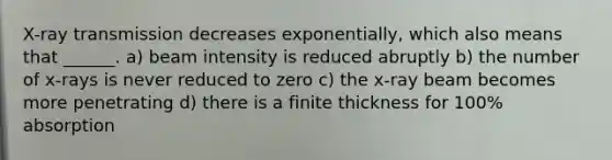 X-ray transmission decreases exponentially, which also means that ______. a) beam intensity is reduced abruptly b) the number of x-rays is never reduced to zero c) the x-ray beam becomes more penetrating d) there is a finite thickness for 100% absorption