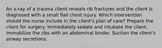 An x-ray of a trauma client reveals rib fractures and the client is diagnosed with a small flail chest injury. Which intervention should the nurse include in the client's plan of care? Prepare the client for surgery. Immediately sedate and intubate the client. Immobilize the ribs with an abdominal binder. Suction the client's airway secretions.