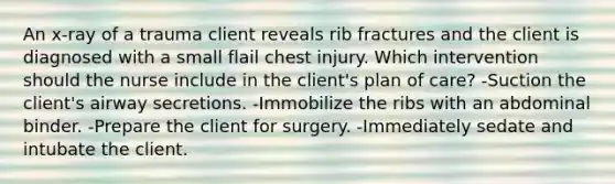 An x-ray of a trauma client reveals rib fractures and the client is diagnosed with a small flail chest injury. Which intervention should the nurse include in the client's plan of care? -Suction the client's airway secretions. -Immobilize the ribs with an abdominal binder. -Prepare the client for surgery. -Immediately sedate and intubate the client.