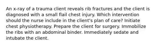 An x-ray of a trauma client reveals rib fractures and the client is diagnosed with a small flail chest injury. Which intervention should the nurse include in the client's plan of care? Initiate chest physiotherapy. Prepare the client for surgery. Immobilize the ribs with an abdominal binder. Immediately sedate and intubate the client.