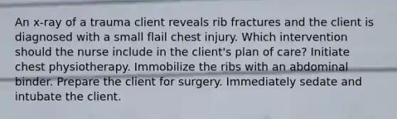 An x-ray of a trauma client reveals rib fractures and the client is diagnosed with a small flail chest injury. Which intervention should the nurse include in the client's plan of care? Initiate chest physiotherapy. Immobilize the ribs with an abdominal binder. Prepare the client for surgery. Immediately sedate and intubate the client.