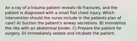 An x-ray of a trauma patient reveals rib fractures, and the patient is diagnosed with a small flail chest injury. Which intervention should the nurse include in the patients plan of care? A) Suction the patient's airway secretions. B) Immobilize the ribs with an abdominal binder. C) Prepare the patient for surgery. D) Immediately sedate and intubate the patient.