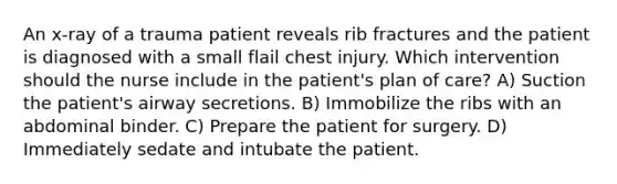 An x-ray of a trauma patient reveals rib fractures and the patient is diagnosed with a small flail chest injury. Which intervention should the nurse include in the patient's plan of care? A) Suction the patient's airway secretions. B) Immobilize the ribs with an abdominal binder. C) Prepare the patient for surgery. D) Immediately sedate and intubate the patient.