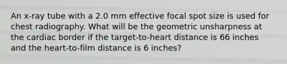 An x-ray tube with a 2.0 mm effective focal spot size is used for chest radiography. What will be the geometric unsharpness at the cardiac border if the target-to-heart distance is 66 inches and <a href='https://www.questionai.com/knowledge/kya8ocqc6o-the-heart' class='anchor-knowledge'>the heart</a>-to-film distance is 6 inches?