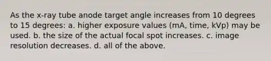 As the x-ray tube anode target angle increases from 10 degrees to 15 degrees: a. higher exposure values (mA, time, kVp) may be used. b. the size of the actual focal spot increases. c. image resolution decreases. d. all of the above.