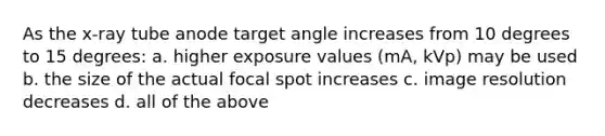 As the x-ray tube anode target angle increases from 10 degrees to 15 degrees: a. higher exposure values (mA, kVp) may be used b. the size of the actual focal spot increases c. image resolution decreases d. all of the above