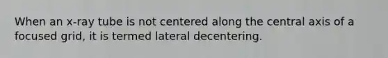 When an x-ray tube is not centered along the central axis of a focused grid, it is termed lateral decentering.