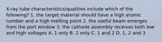 X-ray tube characteristics/qualities include which of the following? 1. the target material should have a high atomic number and a high melting point 2. the useful beam emerges from the port window 3. the cathode assembly receives both low and high voltages A. 1 only B. 2 only C. 1 and 2 D. 1, 2 and 3