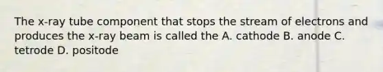 The x-ray tube component that stops the stream of electrons and produces the x-ray beam is called the A. cathode B. anode C. tetrode D. positode