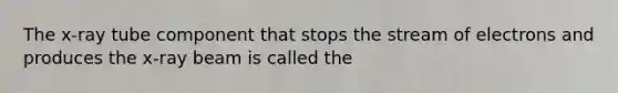 The x-ray tube component that stops the stream of electrons and produces the x-ray beam is called the