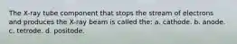 The X-ray tube component that stops the stream of electrons and produces the X-ray beam is called the: a. cathode. b. anode. c. tetrode. d. positode.
