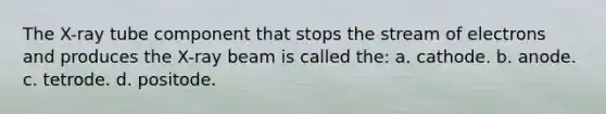 The X-ray tube component that stops the stream of electrons and produces the X-ray beam is called the: a. cathode. b. anode. c. tetrode. d. positode.