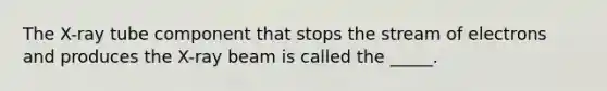 The X-ray tube component that stops the stream of electrons and produces the X-ray beam is called the _____.