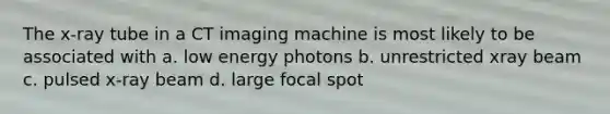 The x-ray tube in a CT imaging machine is most likely to be associated with a. low energy photons b. unrestricted xray beam c. pulsed x-ray beam d. large focal spot