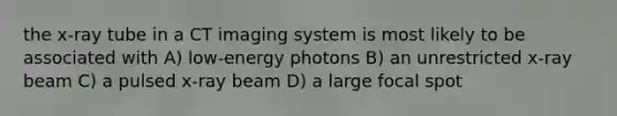 the x-ray tube in a CT imaging system is most likely to be associated with A) low-energy photons B) an unrestricted x-ray beam C) a pulsed x-ray beam D) a large focal spot