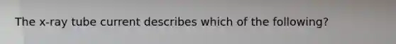 The x-ray tube current describes which of the following?